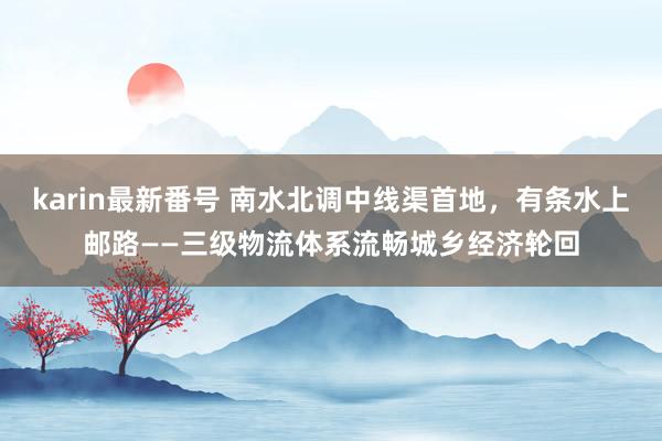 karin最新番号 南水北调中线渠首地，有条水上邮路——三级物流体系流畅城乡经济轮回