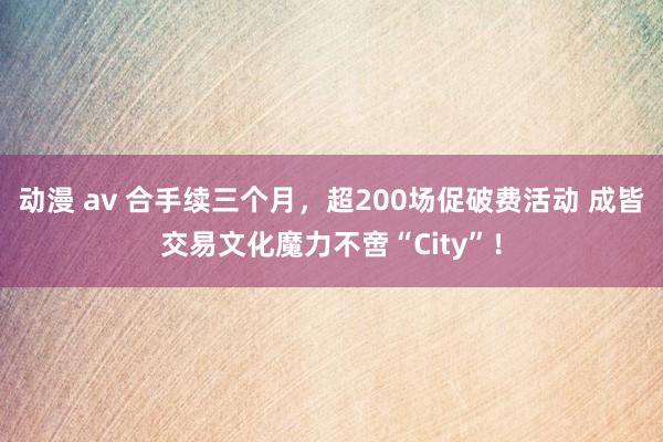 动漫 av 合手续三个月，超200场促破费活动 成皆交易文化魔力不啻“City”！