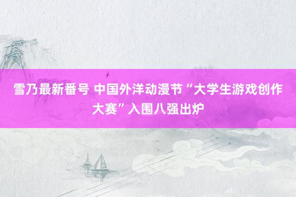 雪乃最新番号 中国外洋动漫节“大学生游戏创作大赛”入围八强出炉