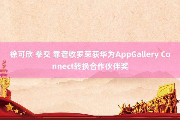 徐可欣 拳交 靠谱收罗荣获华为AppGallery Connect转换合作伙伴奖