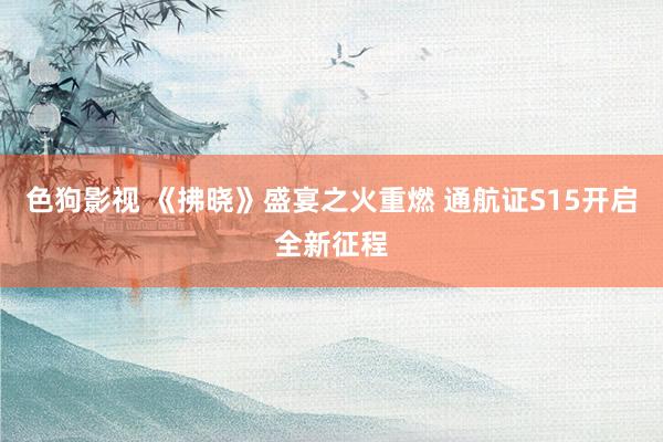 色狗影视 《拂晓》盛宴之火重燃 通航证S15开启全新征程