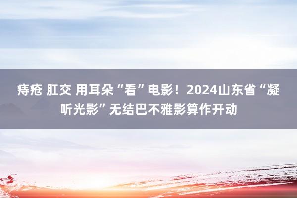 痔疮 肛交 用耳朵“看”电影！2024山东省“凝听光影”无结巴不雅影算作开动