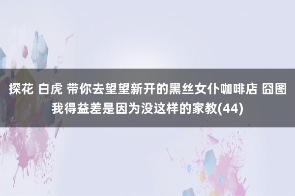 探花 白虎 带你去望望新开的黑丝女仆咖啡店 囧图我得益差是因为没这样的家教(44)