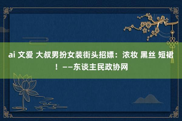 ai 文爱 大叔男扮女装街头招嫖：浓妆 黑丝 短裙！——东谈主民政协网