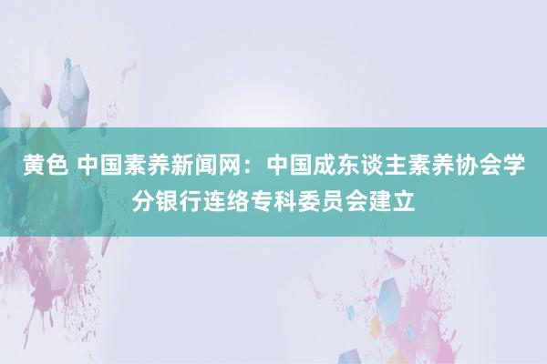 黄色 中国素养新闻网：中国成东谈主素养协会学分银行连络专科委员会建立