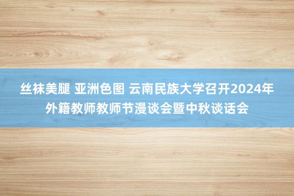 丝袜美腿 亚洲色图 云南民族大学召开2024年外籍教师教师节漫谈会暨中秋谈话会