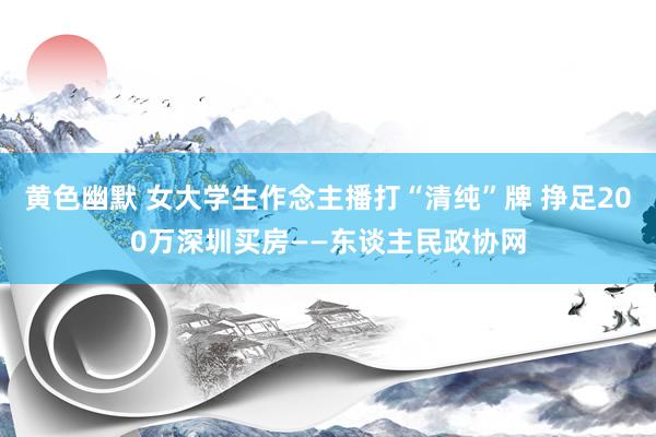 黄色幽默 女大学生作念主播打“清纯”牌 挣足200万深圳买房——东谈主民政协网