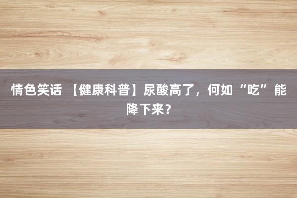 情色笑话 【健康科普】尿酸高了，何如 “吃” 能降下来？