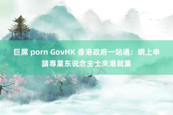 巨屌 porn GovHK 香港政府一站通：網上申請專業东说念主士來港就業