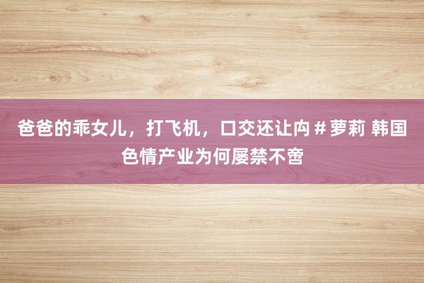 爸爸的乖女儿，打飞机，口交还让禸＃萝莉 韩国色情产业为何屡禁不啻