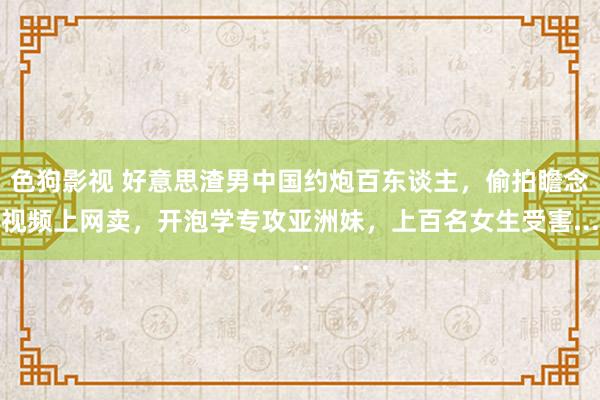 色狗影视 好意思渣男中国约炮百东谈主，偷拍瞻念视频上网卖，开泡学专攻亚洲妹，上百名女生受害...