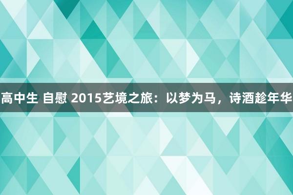 高中生 自慰 2015艺境之旅：以梦为马，诗酒趁年华