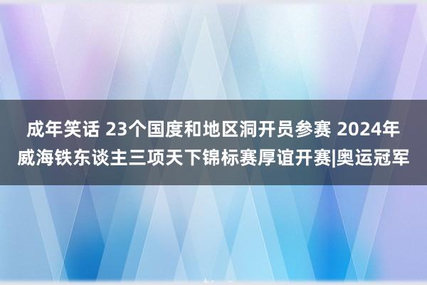 成年笑话 23个国度和地区洞开员参赛 2024年威海铁东谈主三项天下锦标赛厚谊开赛|奥运冠军