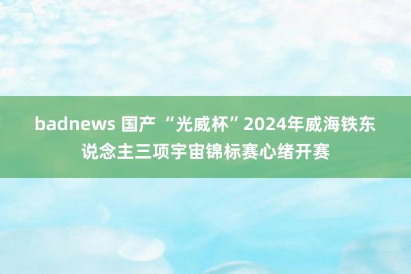 badnews 国产 “光威杯”2024年威海铁东说念主三项宇宙锦标赛心绪开赛