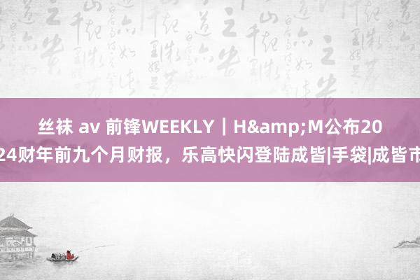 丝袜 av 前锋WEEKLY｜H&M公布2024财年前九个月财报，乐高快闪登陆成皆|手袋|成皆市