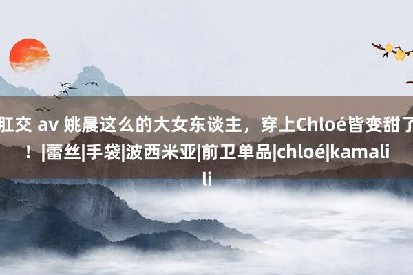 肛交 av 姚晨这么的大女东谈主，穿上Chloé皆变甜了！|蕾丝|手袋|波西米亚|前卫单品|chloé|kamali