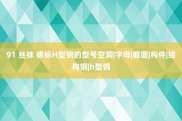 91 丝袜 德标H型钢的型号空洞|字母|截面|构件|结构钢|h型钢