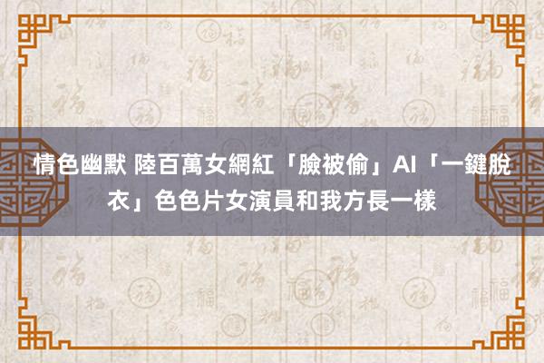 情色幽默 陸百萬女網紅「臉被偷」　AI「一鍵脫衣」色色片女演員和我方長一樣